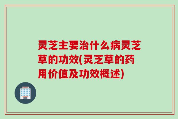 灵芝主要治什么病灵芝草的功效(灵芝草的药用价值及功效概述)