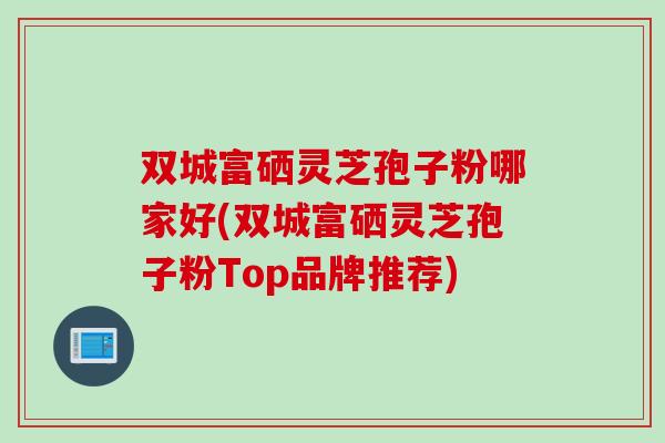 双城富硒灵芝孢子粉哪家好(双城富硒灵芝孢子粉Top品牌推荐)