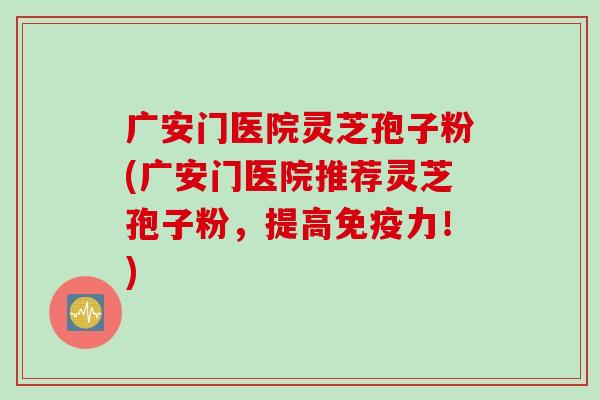 广安门医院灵芝孢子粉(广安门医院推荐灵芝孢子粉，提高免疫力！)