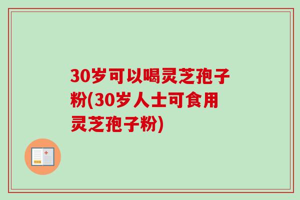 30岁可以喝灵芝孢子粉(30岁人士可食用灵芝孢子粉)