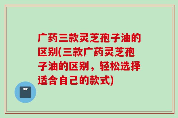 广药三款灵芝孢子油的区别(三款广药灵芝孢子油的区别，轻松选择适合自己的款式)