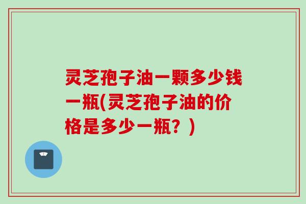 灵芝孢子油一颗多少钱一瓶(灵芝孢子油的价格是多少一瓶？)
