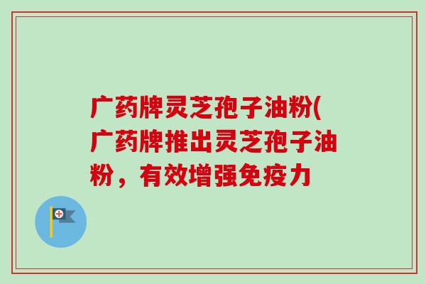 广药牌灵芝孢子油粉(广药牌推出灵芝孢子油粉，有效增强免疫力