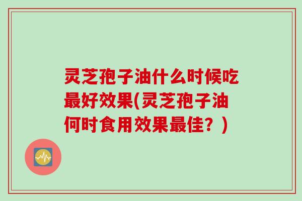 灵芝孢子油什么时候吃最好效果(灵芝孢子油何时食用效果最佳？)