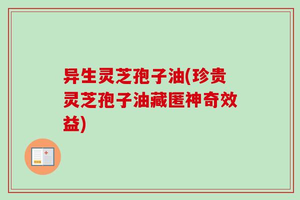异生灵芝孢子油(珍贵灵芝孢子油藏匿神奇效益)