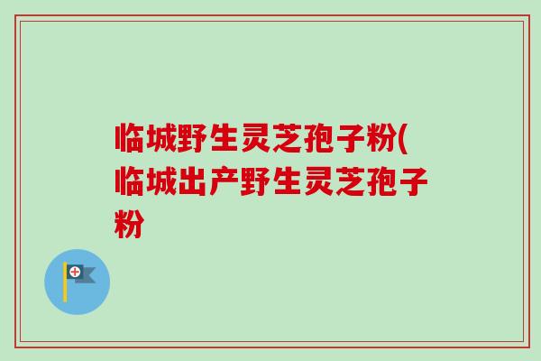 临城野生灵芝孢子粉(临城出产野生灵芝孢子粉