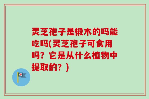 灵芝孢子是椴木的吗能吃吗(灵芝孢子可食用吗？它是从什么植物中提取的？)