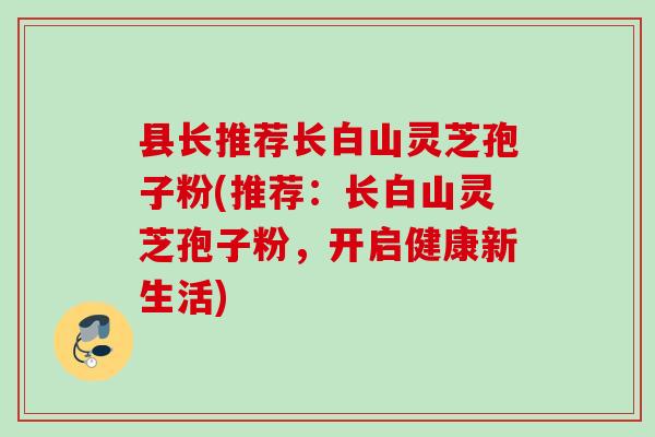县长推荐长白山灵芝孢子粉(推荐：长白山灵芝孢子粉，开启健康新生活)