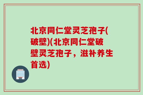 北京同仁堂灵芝孢子(破壁)(北京同仁堂破壁灵芝孢子，滋补养生首选)