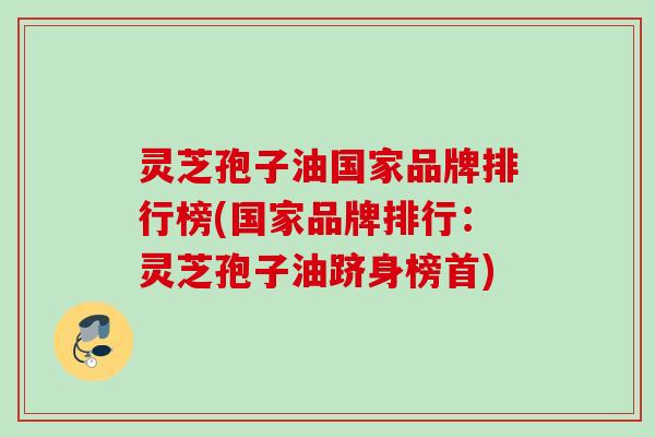 灵芝孢子油国家品牌排行榜(国家品牌排行:灵芝孢子油跻身榜首) 灵芝孢子油国家品牌排行榜(国家品牌排行:灵芝孢子油跻身榜首)
