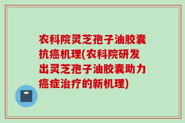 农科院灵芝孢子油胶囊抗癌机理(农科院研发出灵芝孢子油胶囊助力癌症治疗的新机理)