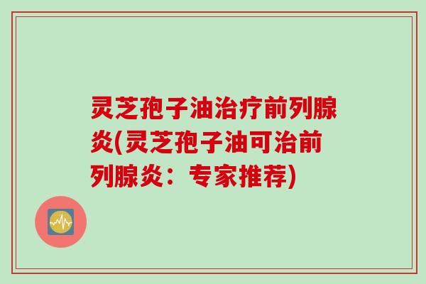 灵芝孢子油治疗前列腺炎(灵芝孢子油可治前列腺炎：专家推荐)