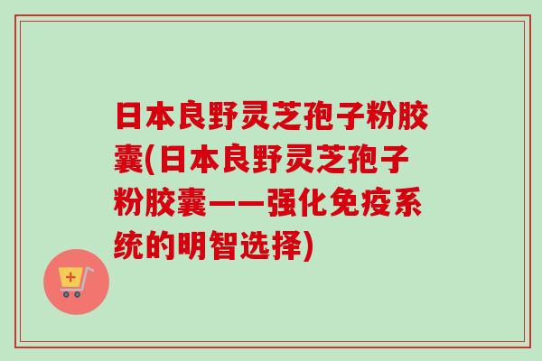 日本良野灵芝孢子粉胶囊(日本良野灵芝孢子粉胶囊——强化免疫系统的明智选择)