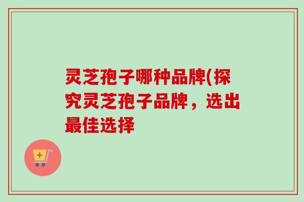 灵芝孢子哪种品牌(探究灵芝孢子品牌，选出佳选择