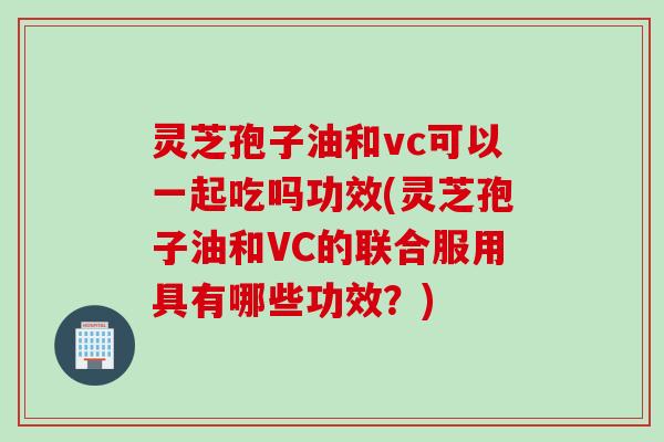 灵芝孢子油和vc可以一起吃吗功效(灵芝孢子油和VC的联合服用具有哪些功效？)
