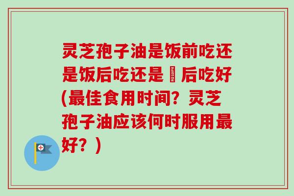 灵芝孢子油是饭前吃还是饭后吃还是歺后吃好(最佳食用时间？灵芝孢子油应该何时服用最好？)