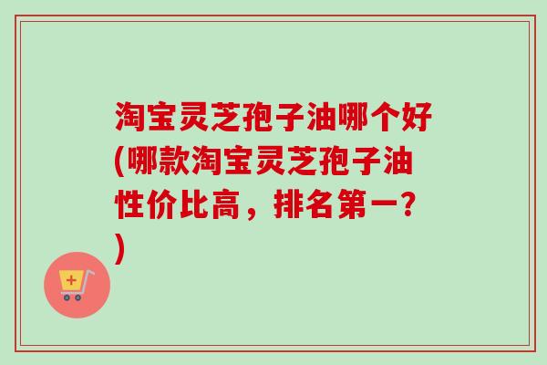 淘宝灵芝孢子油哪个好(哪款淘宝灵芝孢子油性价比高，排名第一？)