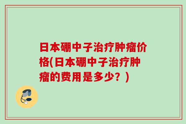 日本硼中子治疗肿瘤价格(日本硼中子治疗肿瘤的费用是多少？)