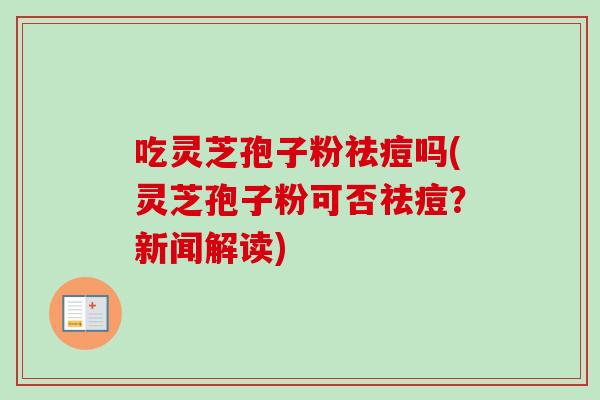 吃灵芝孢子粉祛痘吗(灵芝孢子粉可否祛痘？新闻解读)