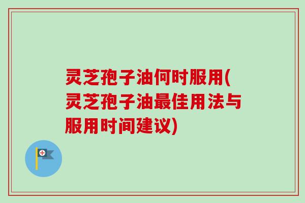 灵芝孢子油何时服用(灵芝孢子油最佳用法与服用时间建议)