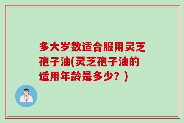 多大岁数适合服用灵芝孢子油(灵芝孢子油的适用年龄是多少？)
