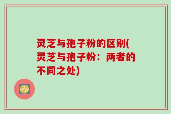 灵芝与孢子粉的区别(灵芝与孢子粉：两者的不同之处)