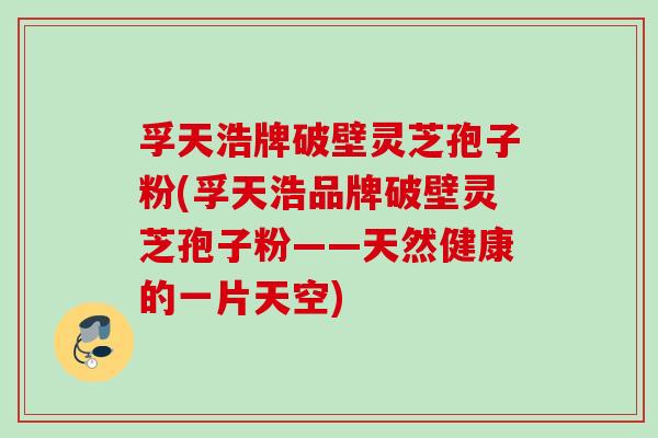 孚天浩牌破壁灵芝孢子粉(孚天浩品牌破壁灵芝孢子粉——天然健康的一片天空)