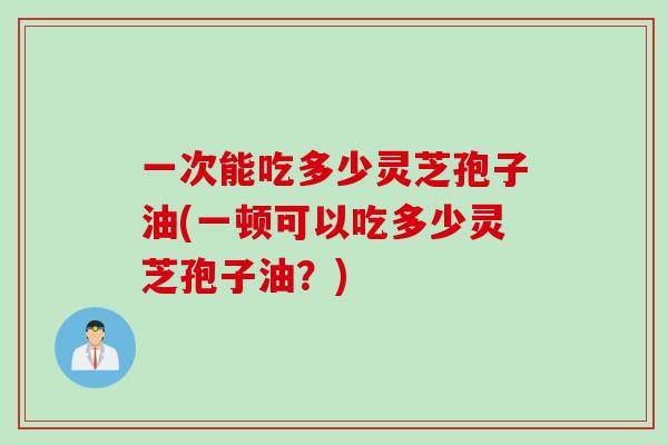 一次能吃多少灵芝孢子油(一顿可以吃多少灵芝孢子油？)