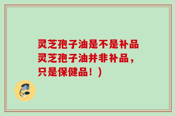 灵芝孢子油是不是补品灵芝孢子油并非补品，只是保健品！)