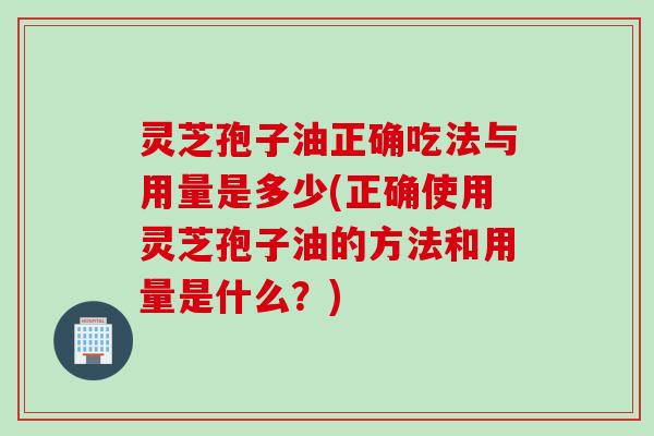 灵芝孢子油正确吃法与用量是多少(正确使用灵芝孢子油的方法和用量是什么？)