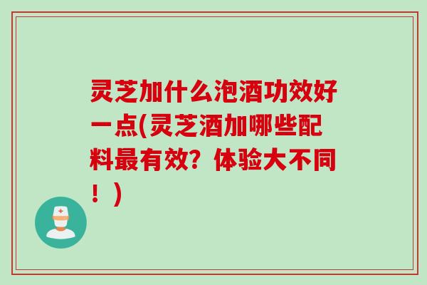 灵芝加什么泡酒功效好一点(灵芝酒加哪些配料最有效？体验大不同！)