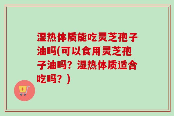 湿热体质能吃灵芝孢子油吗(可以食用灵芝孢子油吗？湿热体质适合吃吗？)