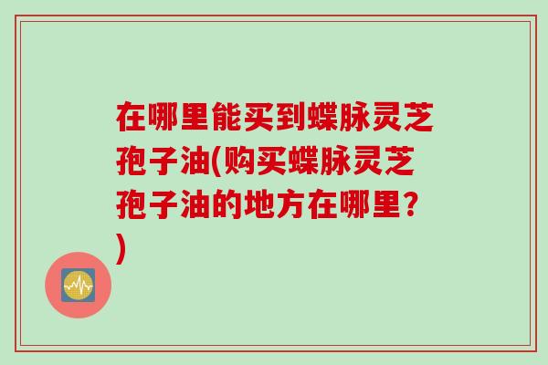 在哪里能买到蝶脉灵芝孢子油(购买蝶脉灵芝孢子油的地方在哪里？)
