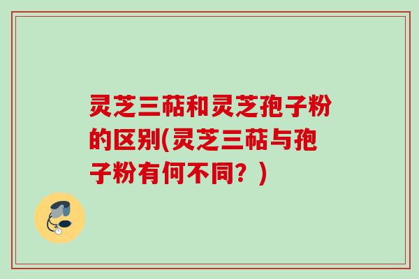 灵芝三萜和灵芝孢子粉的区别(灵芝三萜与孢子粉有何不同？)