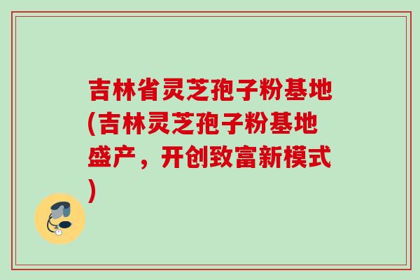 吉林省灵芝孢子粉基地(吉林灵芝孢子粉基地盛产，开创致富新模式)