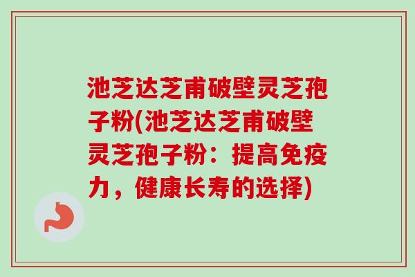 池芝达芝甫破壁灵芝孢子粉(池芝达芝甫破壁灵芝孢子粉：提高免疫力，健康长寿的选择)