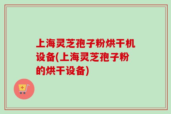 上海灵芝孢子粉烘干机设备(上海灵芝孢子粉的烘干设备)