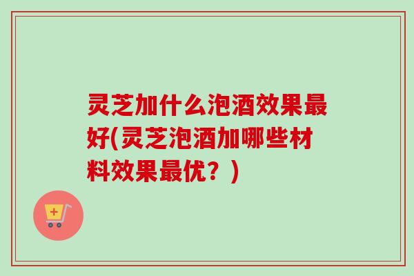 灵芝加什么泡酒效果最好(灵芝泡酒加哪些材料效果最优？)