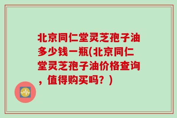 北京同仁堂灵芝孢子油多少钱一瓶(北京同仁堂灵芝孢子油价格查询,值得购买吗?) 北京同仁堂灵芝孢子油多少钱一瓶(北京同仁堂灵芝孢子油价格查询,值得购买吗?)
