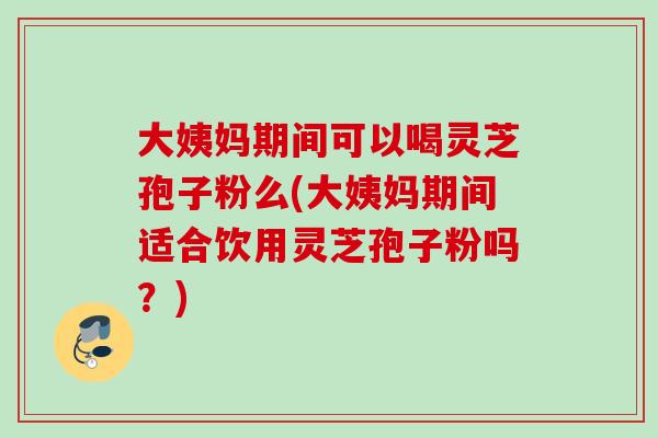 大姨妈期间可以喝灵芝孢子粉么(大姨妈期间适合饮用灵芝孢子粉吗？)