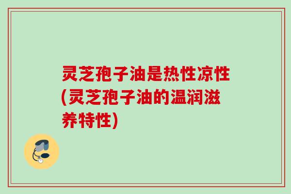 灵芝孢子油是热性凉性(灵芝孢子油的温润滋养特性)