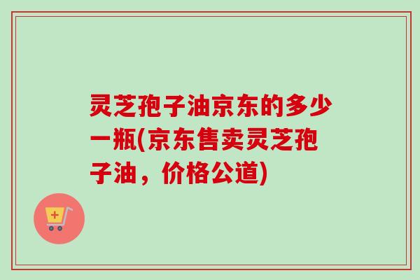 灵芝孢子油京东的多少一瓶(京东售卖灵芝孢子油，价格公道)