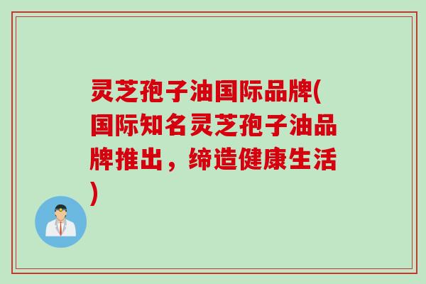 灵芝孢子油国际品牌(国际知名灵芝孢子油品牌推出，缔造健康生活)