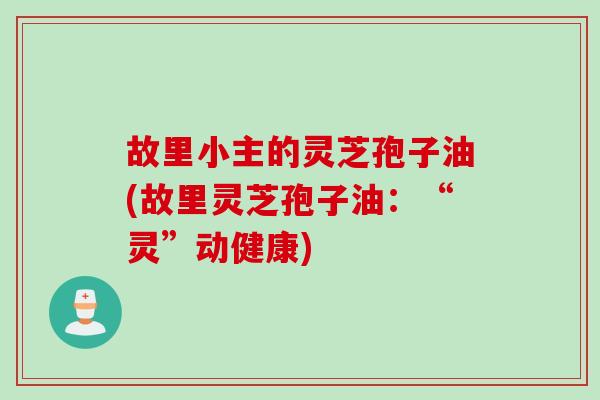 故里小主的灵芝孢子油(故里灵芝孢子油:“灵”动健康) 故里小主的灵芝孢子油(故里灵芝孢子油:“灵”动健康)