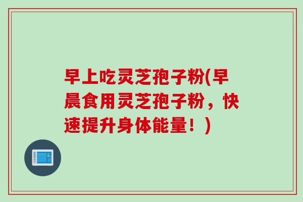 早上吃灵芝孢子粉(早晨食用灵芝孢子粉，快速提升身体能量！)