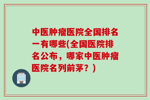中医肿瘤医院全国排名一有哪些(全国医院排名公布，哪家中医肿瘤医院名列前茅？)