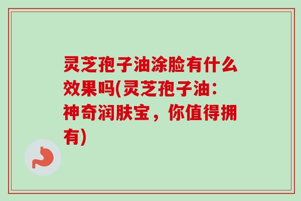 灵芝孢子油涂脸有什么效果吗(灵芝孢子油：神奇润肤宝，你值得拥有)
