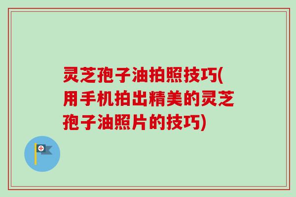 灵芝孢子油拍照技巧(用手机拍出精美的灵芝孢子油照片的技巧)
