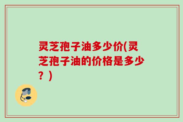 灵芝孢子油多少价(灵芝孢子油的价格是多少？)