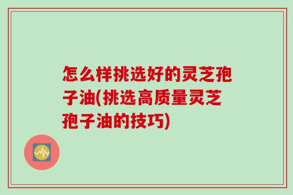 怎么样挑选好的灵芝孢子油(挑选高质量灵芝孢子油的技巧)